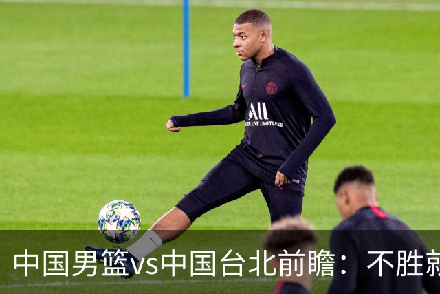 中国男篮vs中国台北前瞻：不胜就彻底出局，再战归化中锋已无退路